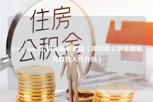 汉中公积金离职代提（离职后公积金提取可以找人代办吗）