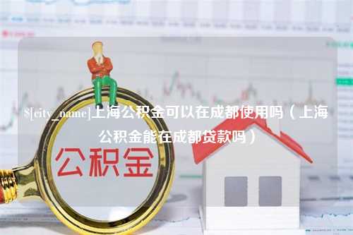 汉中上海公积金可以在成都使用吗（上海公积金能在成都贷款吗）