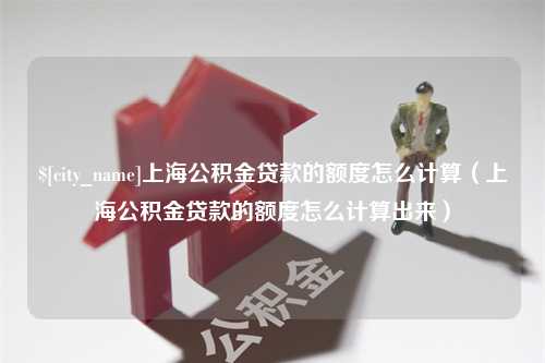 汉中上海公积金贷款的额度怎么计算（上海公积金贷款的额度怎么计算出来）